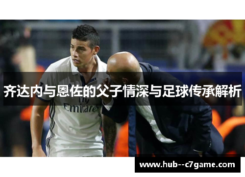 齐达内与恩佐的父子情深与足球传承解析